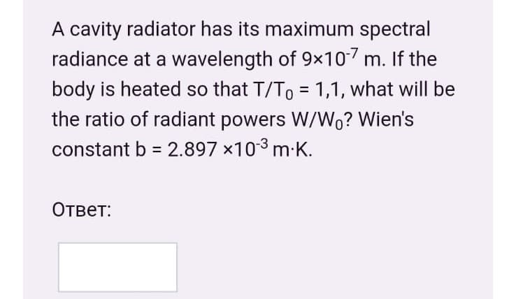 A cavity radiator has its maximum spectral
radiance at a wavelength of 9x107 m. If the
body is heated so that T/To = 1,1, what will be
the ratio of radiant powers W/Wo? Wien's
constant b = 2.897 x103 m K.
%3D
Ответ:
