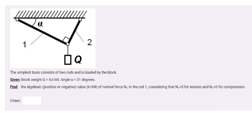 1
2
The simplest truss consists of two rods and is loaded by the block.
Given: block weight Q = 9,4 kN. Angle a = 31 degrees.
Find: the algebraic (positive or negative) value (in kN) of normal force N, in the rod 1, considering that N,>0 for tension and N, <0 for compression.
Ответ:
