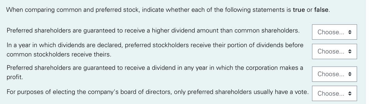 When comparing common and preferred stock, indicate whether each of the following statements is true or false.
Preferred shareholders are guaranteed to receive a higher dividend amount than common shareholders.
Choose...
In a year in which dividends are declared, preferred stockholders receive their portion of dividends before
Choose... +
common stockholders receive theirs.
Preferred shareholders are guaranteed to receive a dividend in any year in which the corporation makes a
Choose... +
profit.
For purposes of electing the company's board of directors, only preferred shareholders usually have a vote.
Choose...
