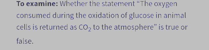 To examine: Whether the statement "The oxygen
consumed during the oxidation of glucose in animal
cells is returned as CO₂ to the atmosphere" is true or
false.