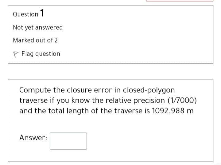 Question 1
Not yet answered
Marked out of 2
P Flag question
Compute the closure error in closed-polygon
traverse if you know the relative precision (1/7000)
and the total length of the traverse is 1092.988 m
Answer:
