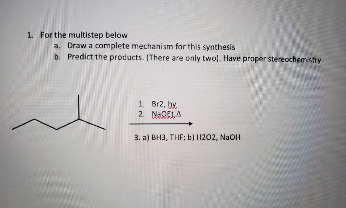 1. For the multistep below
a. Draw a complete mechanism for this synthesis
b. Predict the products. (There are only two). Have proper stereochemistry
1. Br2, bx
2. NaQEt A
3. a) BH3, THF; b) H2O2, NaOH
