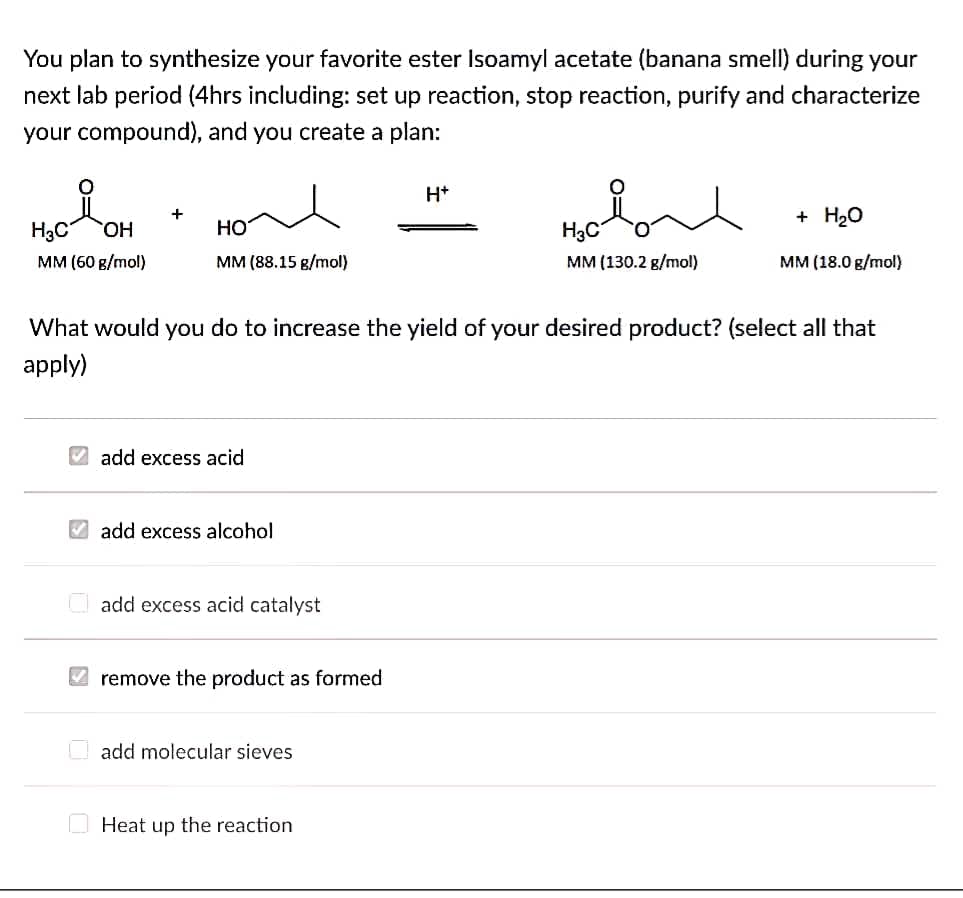 You plan to synthesize your favorite ester Isoamyl acetate (banana smell) during your
next lab period (4hrs including: set up reaction, stop reaction, purify and characterize
your compound), and you create a plan:
H+
+ H20
+
HO
MM (60 g/mol)
H3C
Но
H3C
мм (88.15 в/mol)
MM (130.2 g/mol)
мм (18.0 g/mol)
What would you do to increase the yield of your desired product? (select all that
apply)
V add excess acid
V add excess alcohol
O add excess acid catalyst
V remove the product as formed
O add molecular sieves
O Heat up the reaction
