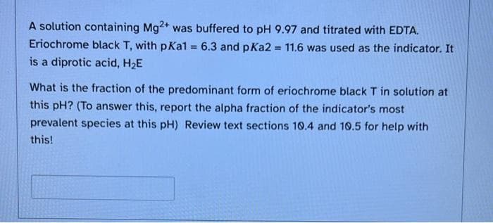 A solution containing Mg2+ was buffered to pH 9.97 and titrated with EDTA.
Eriochrome black T, with pKal = 6.3 and pKa2 = 11.6 was used as the indicator. It
%3D
is a diprotic acid, H2E
What is the fraction of the predominant form of eriochrome black T in solution at
this pH? (To answer this, report the alpha fraction of the indicator's most
prevalent species at this pH) Review text sections 10.4 and 10.5 for help with
this!
