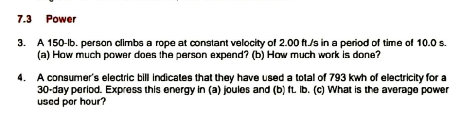 7.3
Power
3. A 150-lb. person climbs a rope at constant velocity of 2.00 ft./s in a period of time of 10.0 s.
(a) How much power does the person expend? (b) How much work is done?
4. A consumer's electric bill indicates that they have used a total of 793 kwh of electricity for a
30-day period. Express this energy in (a) joules and (b) ft. Ib. (c) What is the average power
used per hour?
