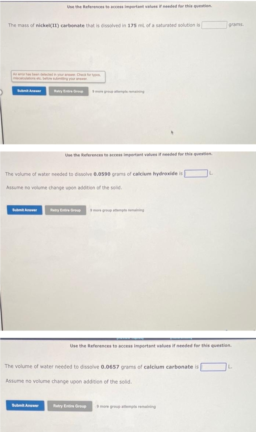 The mass of nickel (II) carbonate that is dissolved in 175 mL of a saturated solution is
An error has been detected in your answer. Check for typos,
miscalculations etc. before submitting your answer.
Submit Answer
Use the References to access important values if needed for this question.
Submit Answer
Retry Entire Group 9 more group attempts remaining
The volume of water needed to dissolve 0.0590 grams of calcium hydroxide is
Assume no volume change upon addition of the solid.
Submit Answer
Use the References to access important values if needed for this question.
Retry Entire Group 9 more group attempts remaining
The volume of water needed to dissolve 0.0657 grams of calcium carbonate is
Assume no volume change upon addition of the solid.
L.
Use the References to access important values if needed for this question.
Retry Entire Group 9 more group attempts remaining
grams.
L.