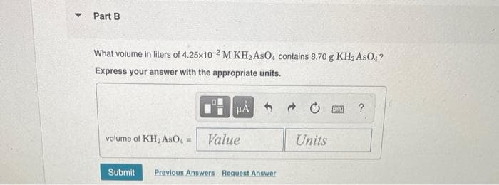 ▾ Part B
What volume in liters of 4.25x10-2 M KH₂ AsO4 contains 8.70 g KH₂ AsO4?
Express your answer with the appropriate units.
HÅ
volume of KH₂ AsO4 = Value
Submit Previous Answers Request Answer
➜
Units
pe ?