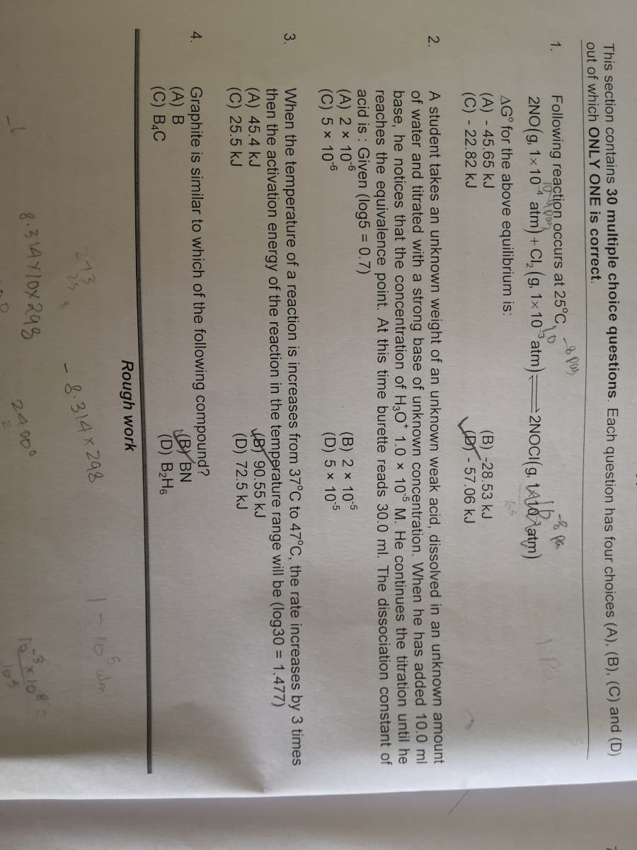 This section contains 30 multiple choice questions. Each question has four choices (A), (B), (C) and (D)
out of which ONLY ONE is correct.
1.
Following reaction occurs at 25°C,
2NO(g, 1x 10 atm) + Cl, (g, 1x 10atm):
=2NOCI(g, 1A10tatm)
Pa
AG° for the above equilibrium is:
(A) - 45.65 kJ
(C) - 22.82 kJ
(B)-28.53 kJ
(D)-57.06kJ
A student takes an unknown weight of an unknown weak acid, dissolved in an unknown amount
of water and titrated with a strong base of unknown concentration, When he has added 10.0 ml
base, he notices that the concentration of H3O* 1.0 x 105 M. He continues the titration until he
reaches the equivalence point. At this time burette reads 30.0 ml. The dissociation constant of
acid is : Given (log5 = 0.7)
(A) 2 x 106
(C) 5 x 10
2.
(B) 2 x 105
(D) 5 x 105
-6
3.
When the temperature of a reaction is increases from 37°C to 47°C, the rate increases by 3 times
then the activation energy of the reaction in the temperature range will be (log30 = 1.477)
(A) 45.4 kJ
(C) 25.5 kJ
(BT 90.55 kJ
(D) 72.5 kJ
4.
Graphite is similar to which of the following compound?
(A) B
(C) B4C
(BY BN
(D) B2HS
Rough work
8.314 x 298
8.314Y10X 295
24 000
165
