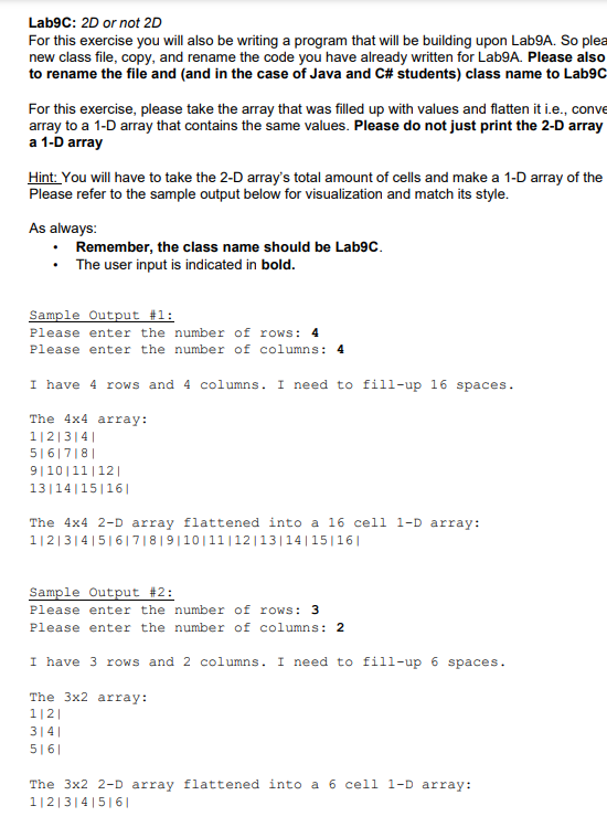Lab9C: 2D or not 2D
For this exercise you will also be writing a program that will be building upon Lab9A. So plea
new class file, copy, and rename the code you have already written for Lab9A. Please also
to rename the file and (and in the case of Java and C# students) class name to Lab9c
For this exercise, please take the array that was filled up with values and flatten it i.e., conve
array to a 1-D array that contains the same values. Please do not just print the 2-D array
a 1-D array
Hint: You will have to take the 2-D array's total amount of cells and make a 1-D array of the
Please refer to the sample output below for visualization and match its style.
As always:
Remember, the class name should be Lab9C.
The user input is indicated in bold.
Sample Output #1:
Please enter the number of rows: 4
Please enter the number of columns: 4
I have 4 rows and 4 columns. I need to fill-up 16 spaces.
The 4x4 array:
1|2|3|4|
5|6|7|8|
9|10|11|12|
13|14|15|16|
The 4x4 2-D array flattened into a 16 cell l-D array:
1|2|314|5|6|7| 8 | 9|10|11|12|13|14|15|16|
Sample Output #2:
Please enter the number of rows: 3
Please enter the number of columns: 2
I have 3 rows and 2 columns. I need to fill-up 6 spaces.
The 3x2 array:
1|2|
314||
5|6|
The 3x2 2-D array flattened into a 6 cell 1-D array:
1|2|3|4|5| 6|
