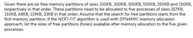 Given there are six free memory partitions of sizes 100KB, 300KB, 500KB, 550KB, 250KB and 150KB,
respectively in that order. These partitions need to be allocated to five processes of sizes 257KB,
310KB, 68KB, 119KB, 23KB in that order. Assume that the search for free partitions starts from the
first memory partition. If the NEXT-FIT algorithm is used with DYNAMIC memory allocation
approach, list the sizes of free partitions (holes) available after memory allocation to the five given
processes.
