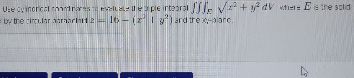 Use cylindrical coordinates to evaluate the triple integral . Vx² + y? dV, where E is the solid
d by the circular paraboloid 2
16 (r + y²) and the xy-plane.
