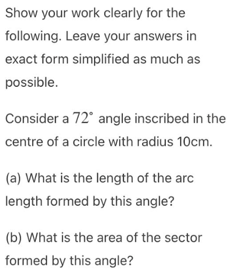 Show your work clearly for the
following. Leave your answers in
exact form simplified as much as
possible.
Consider a 72° angle inscribed in the
centre of a circle with radius 10cm.
(a) What is the length of the arc
length formed by this angle?
(b) What is the area of the sector
formed by this angle?
