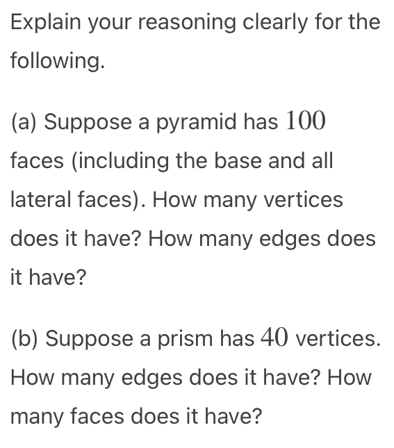 Explain your reasoning clearly for the
following.
(a) Suppose a pyramid has 100
faces (including the base and all
lateral faces). How many vertices
does it have? How many edges does
it have?
(b) Suppose a prism has 40 vertices.
How many edges does it have? How
many faces does it have?
