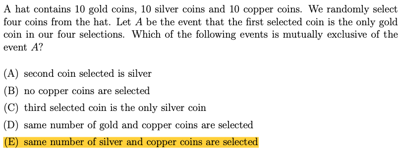 A hat contains 10 gold coins, 10 silver coins and 10 copper coins. We randomly select
four coins from the hat. Let A be the event that the first selected coin is the only gold
coin in our four selections. Which of the following events is mutually exclusive of the
event A?
(A) second coin selected is silver
(B) no copper coins are selected
(C) third selected coin is the only silver coin
(D) same number of gold and copper coins are selected
(E) same number of silver and copper coins are selected
