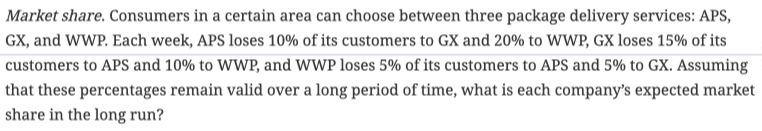 Market share. Consumers in a certain area can choose between three package delivery services: APS,
GX, and WWP. Each week, APS loses 10% of its customers to GX and 20% to WWP, GX loses 15% of its
customers to APS and 10% to WWP, and WWP loses 5% of its customers to APS and 5% to GX. Assuming
that these percentages remain valid over a long period of time, what is each company's expected market
share in the long run?
