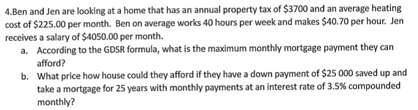 4.Ben and Jen are looking at a home that has an annual property tax of $3700 and an average heating
cost of $225.00 per month. Ben on average works 40 hours per week and makes $40.70 per hour. Jen
receives a salary of $4050.00 per month.
a. According to the GDSR formula, what is the maximum monthly mortgage payment they can
afford?
b. What price how house could they afford if they have a down payment of $25 000 saved up and
take a mortgage for 25 years with monthly payments at an interest rate of 3.5% compounded
monthly?
