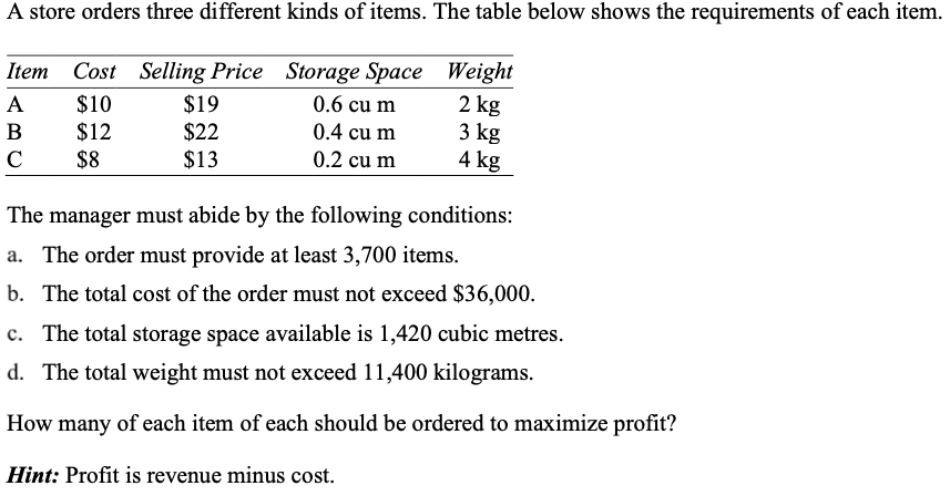 A store orders three different kinds of items. The table below shows the requirements of each item.
Item Cost Selling Price Storage Space Weight
$19
$22
$13
A
$10
0.6 cu m
2 kg
3 kg
4 kg
B
$12
0.4 cu m
C
$8
0.2 cu m
The manager must abide by the following conditions:
a. The order must provide at least 3,700 items.
b. The total cost of the order must not exceed $36,000.
c. The total storage space available is 1,420 cubic metres.
d. The total weight must not exceed 11,400 kilograms.
How many of each item of each should be ordered to maximize profit?
Hint: Profit is revenue minus cost.

