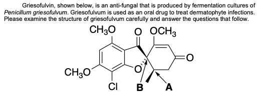 Griesofulvin, shown below, is an anti-fungal that is produced by fermentation cultures of
Penicillum griesofulvum. Griesofulvum is used as an oral drug to treat dermatophyte infections.
Please examine the structure of griesofulvum carefully and answer the questions that follow.
CH30
O OCH3
CH;0
CI B
A
