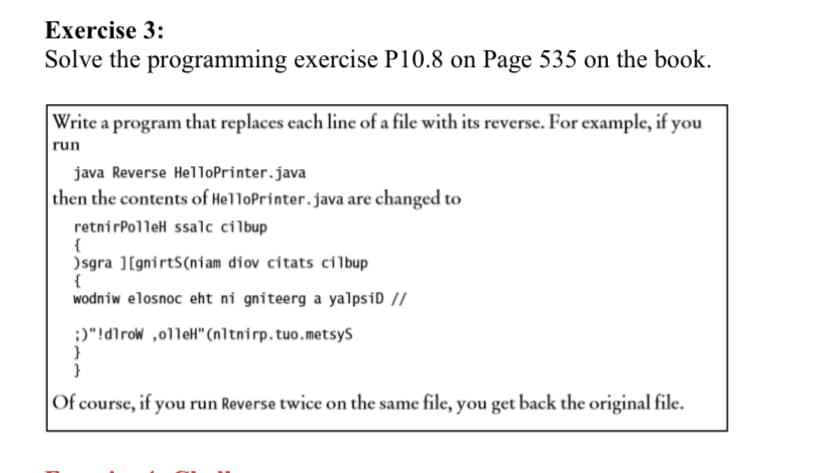 Exercise 3:
Solve the programming exercise P10.8 on Page 535 on the book.
Write a program that replaces each line of a file with its reverse. For example, if you
run
java Reverse HelloPrinter.java
then the contents of HelloPrinter.java are changed to
retnirPolleH ssalc cilbup
{
)sgra ][gnirtS(niam diov citats cilbup
{
wodniw elosnoc eht ni gniteerg a yalpsiD //
:)"!dirow ,o1leH" (n1tnirp.tuo.metsyS
}
Of course, if you run Reverse twice on the same file, you get back the original file.
