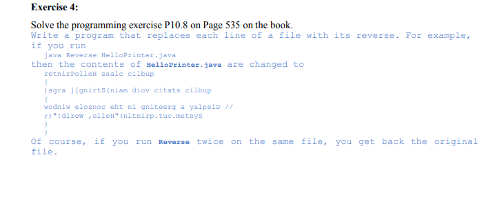 Exercise 4:
Solve the programming exercise P10.8 on Page 535 on the book.
Write a program that replaces each line of a file with its reverse. For example,
if you run
java Reverse HelloPrinter.java
then the contents of HelloPrinter.java are changed to
retnirPolleH ssalc cilbup
) sgra ] [gnirts (niam diov citats cilbup
wodniw elosnoc eht ni gniteerg a yalpsiD //
;)"!dlrow , olleH" (nltnirp.tuo.metsys
Of course, if you run Reverse twice on the same file, you get back the original
file.
