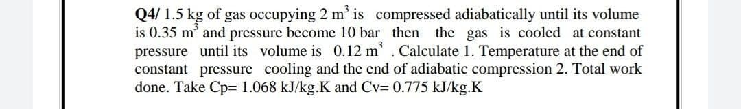 Q4/ 1.5 kg of gas occupying 2 m' is compressed adiabatically until its volume
is 0.35 m' and pressure become 10 bar then the gas is cooled at constant
pressure until its volume is 0.12 m. Calculate 1. Temperature at the end of
constant pressure cooling and the end of adiabatic compression 2. Total work
done. Take Cp- 1.068 kJ/kg.K and Cv- 0.775 kJ/kg.K
