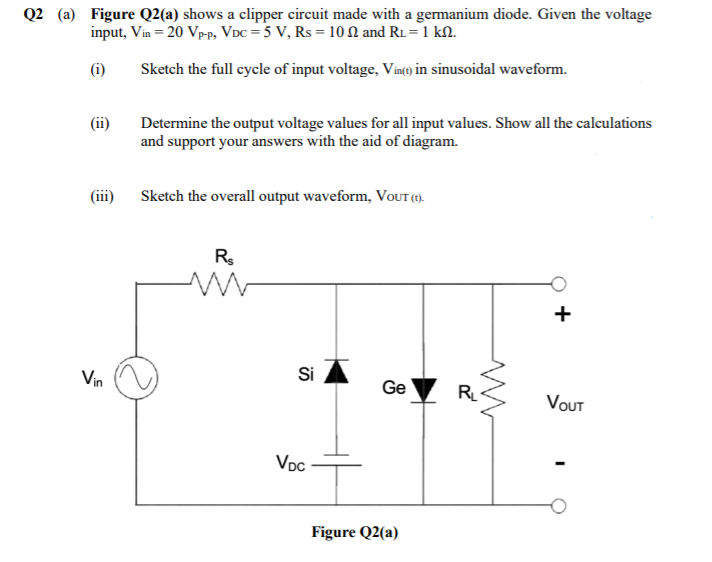 Q2 (a) Figure Q2(a) shows a clipper circuit made with a germanium diode. Given the voltage
input, Vin = 20 Vp-p, VDc = 5 V, Rs = 10 N and R1=1 kN.
(i)
Sketch the full cycle of input voltage, Vin(e) in sinusoidal waveform.
(ii)
Determine the output voltage values for all input values. Show all the calculations
and support your answers with the aid of diagram.
(iii)
Sketch the overall output waveform, VoUT (1).-
R.
+
Vin
Si
Ge
R
VOUT
Vpc
Figure Q2(a)
