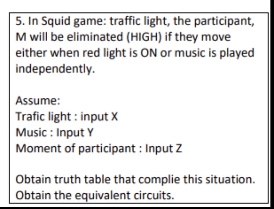 5. In Squid game: traffic light, the participant,
M will be eliminated (HIGH) if they move
either when red light is ON or music is played
independently.
Assume:
Trafic light : input X
Music : Input Y
Moment of participant : Input Z
Obtain truth table that complie this situation.
Obtain the equivalent circuits.
