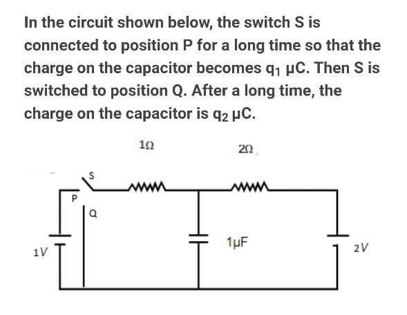 In the circuit shown below, the switch S is
connected to position P for a long time so that the
charge on the capacitor becomes q, µC. Then S is
switched to position Q. After a long time, the
charge on the capacitor is q2 HC.
10
20
ww
1µF
1V
2V
