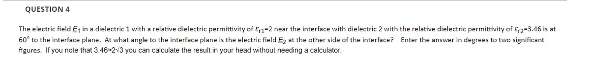 QUESTION 4
The electric field E₁ in a dielectric 1 with a relative dielectric permittivity of E1-2 near the interface with dielectric 2 with the relative dielectric permittivity of 2-3.46 is at
60° to the interface plane. At what angle to the interface plane is the electric field E₂ at the other side of the interface? Enter the answer in degrees to two significant
figures. If you note that 3.46-2√3 you can calculate the result in your head without needing a calculator.