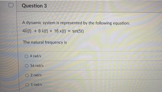D
Question 3
A dynamic system is represented by the following equation:
4X(t) + 8 x(t) + 16 x(t) = sin(5t)
The natural frequency is
4 rad/s
16 rad/s
2 rad/s
O 1 rad/s