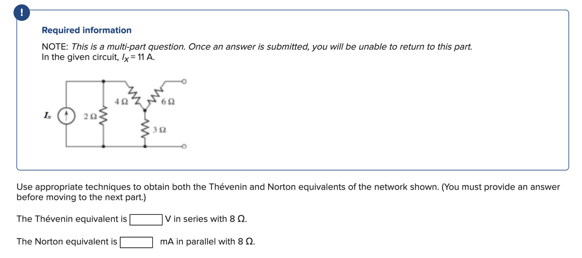 !
Required information
NOTE: This is a multi-part question. Once an answer is submitted, you will be unable to return to this part.
In the given circuit, /x = 11 A.
Ix
202
492
352
Use appropriate techniques to obtain both the Thévenin and Norton equivalents of the network shown. (You must provide an answer
before moving to the next part.)
The Thévenin equivalent is
The Norton equivalent is
V in series with 8 Q.
mA in parallel with 8 Q.