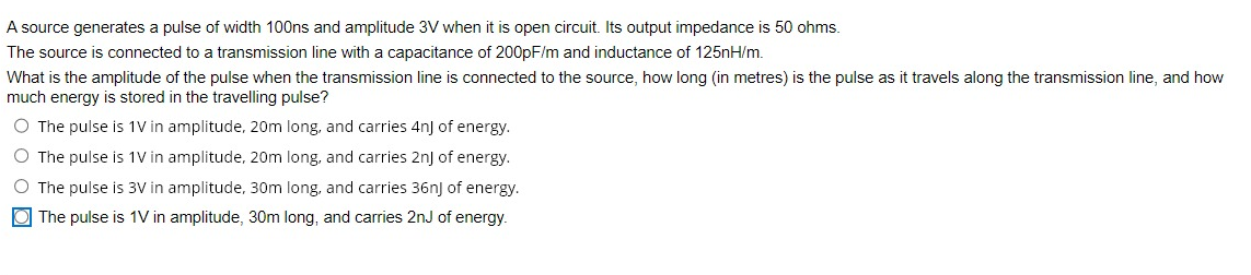A source generates a pulse of width 100ns and amplitude 3V when it is open circuit. Its output impedance is 50 ohms.
The source is connected to a transmission line with a capacitance of 200pF/m and inductance of 125nH/m.
What is the amplitude of the pulse when the transmission line is connected to the source, how long (in metres) is the pulse as it travels along the transmission line, and how
much energy is stored in the travelling pulse?
O The pulse is 1V in amplitude, 20m long, and carries 4n] of energy.
O The pulse is 1V in
amplitude, 20m long, and carries 2nJ of energy.
O The pulse is 3V in
amplitude, 30m long, and carries 36n) of energy.
The pulse is 1V in amplitude, 30m long, and carries 2nJ of energy.