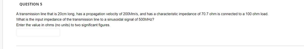 QUESTION 5
A transmission line that is 20cm long, has a propagation velocity of 200Mm/s, and has a characteristic impedance of 70.7 ohm is connected to a 100 ohm load.
What is the input impedance of the transmission line to a sinusoidal signal of 500MHz?
Enter the value in ohms (no units) to two significant figures.