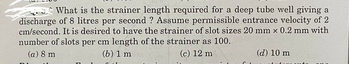 What is the strainer length required for a deep tube well giving a
discharge of 8 litres per second ? Assume permissible entrance velocity of 2
cm/second. It is desired to have the strainer of slot sizes 20 mm x 0.2 mm with
number of slots per cm length of the strainer as 100.
(a) 8 m
(b) 1 m
(c) 12 m
(d) 10 m
