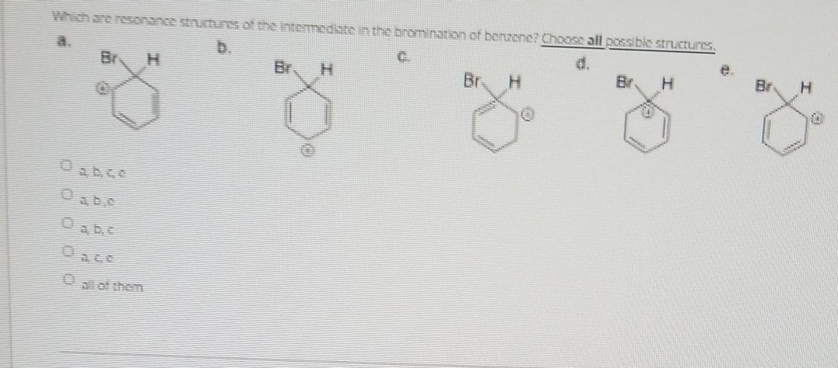 Which are resonance structres of the Intemedste in the bromination ct bensene? Cho05e all possible structures.
a.
b.
C.
Br
Br. H
Br.
Br.
H.
Br
of them
