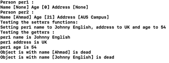 Person per1 :
Name [None] Age [0] Address [None]
Person per2 :
Name [Ahmad] Age [21] Address [AUS Campus]
Testing the setters functions:
Setting perl name to Johnny English, address to UK and age to 54
Testing the getters:
per1 name is Johnny English
per1 address is UK
perl age is 54
Object is with name [Ahmad] is dead
Object is with name [Johnny English] is dead