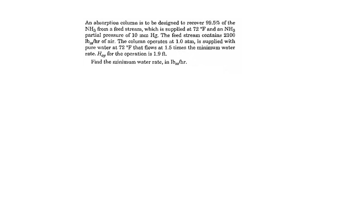 An absorption column is to be designed to recover 99.5% of the
NH3 from a feed stream, which is supplied at 72 °F and an NHa
partial pressure of 10 mm Hg. The feed stream contains 2100
lb,,/hr of air. The column operates at 1.0 atm, is supplied with
pure water at 72 °F that flows at 1.5 times the minimum water
rate. Hoy for the operation is 1.9 ft.
Find the minimam water rate, in lb,„/hr.
