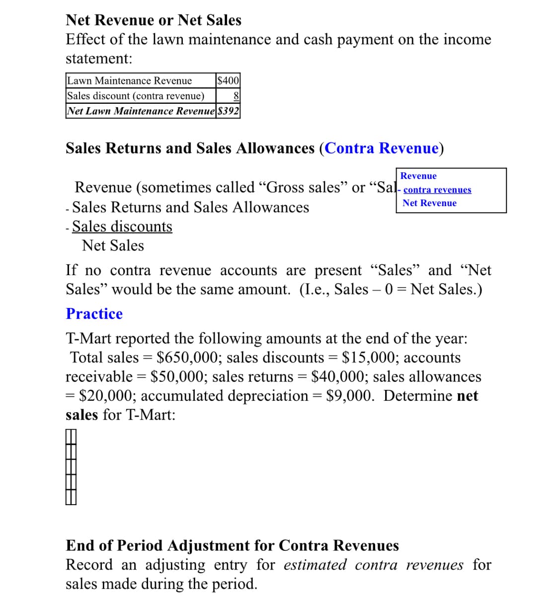 Net Revenue or Net Sales
Effect of the lawn maintenance and cash payment on the income
statement:
Lawn Maintenance Revenue
Sales discount (contra revenue)
Net Lawn Maintenance Revenue $392
$400
8|
Sales Returns and Sales Allowances (Contra Revenue)
Revenue
Revenue (sometimes called "Gross sales" or “Sal- contra revenues
Net Revenue
Sales Returns and Sales Allowances
- Sales discounts
Net Sales
If no contra revenue accounts are present "Sales" and "Net
Sales" would be the same amount. (I.e., Sales – 0 = Net Sales.)
Practice
T-Mart reported the following amounts at the end of the year:
Total sales = $650,000; sales discounts = $15,000; accounts
receivable = $50,000; sales returns = $40,000; sales allowances
= $20,000; accumulated depreciation = $9,000. Determine net
sales for T-Mart:
End of Period Adjustment for Contra Revenues
Record an adjusting entry for estimated contra revenues for
sales made during the period.
