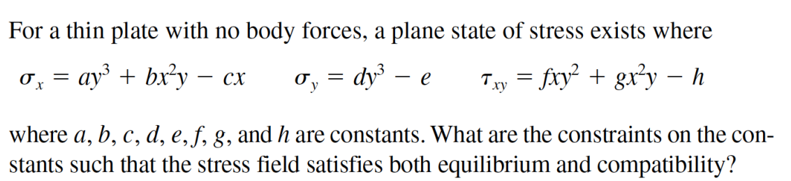 For a thin plate with no body forces, a plane state of stress exists where
ay + bx²y – cx
dy - e
Txy = fxy + gx*y – h
where a, b, c, d, e, f, g, and h are constants. What are the constraints on the con-
stants such that the stress field satisfies both equilibrium and compatibility?
