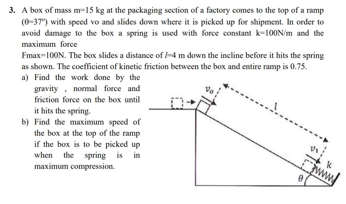 3. A box of mass m=15 kg at the packaging section of a factory comes to the
top
of
a ramp
(0=37°) with speed vo and slides down where it is picked up for shipment. In order to
avoid damage to the box a spring is used with force constant k=100N/m and the
maximum force
Fmax=100N. The box slides a distance of l=4 m down the incline before it hits the spring
is 0.75.
as shown. The coefficient of kinetic friction between the box and entire
ramp
a) Find the work done by the
gravity , normal force and
friction force on the box until
it hits the spring.
b) Find the maximum speed of
the box at the top of the ramp
if the box is to be picked up
spring is
maximum compression.
when
the
in
www
