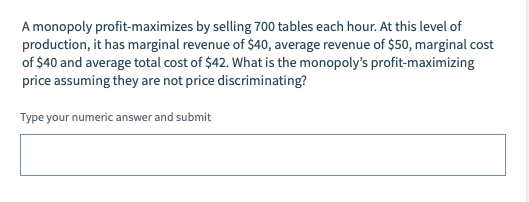 A monopoly profit-maximizes by selling 700 tables each hour. At this level of
production, it has marginal revenue of $40, average revenue of $50, marginal cost
of $40 and average total cost of $42. What is the monopoly's profit-maximizing
price assuming they are not price discriminating?
Type your numeric answer and submit

