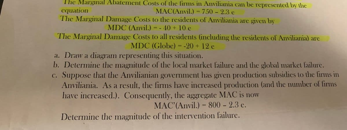 The Marginal Abatement Costs of the firms in Anviliania can be represented by the
equation
MAC(Anvil.) = 750 - 2.3 e
The Marginal Damage Costs to the residents of Anviliania are given by
MDC (Anvil.) = - 40 + 10 e
The Marginal Damage Costs to all residents (including the residents of Anviliania) are
MDC (Globe) = -20 + 12 e
a. Draw a diagram representing this situation.
b. Determine the magnitude of the local market failure and the global market failure.
c. Suppose that the Anvilianian government has given production subsidies to the firms in
Anviliania. As a result, the firms have increased production (and the number of firms
have increased.). Consequently, the aggregate MAC is now
MAC' (Anvil.) = 800 - 2.3 e.
Determine the magnitude of the intervention failure.