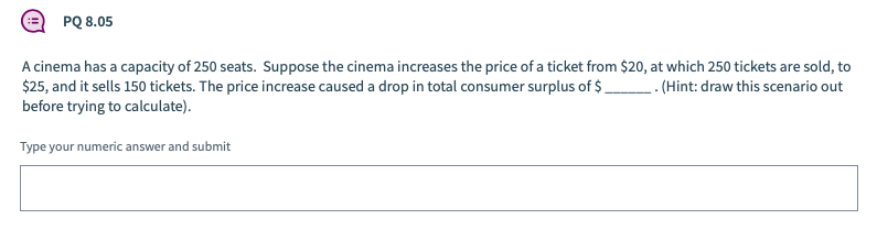 PQ 8.05
A cinema has a capacity of 250 seats. Suppose the cinema increases the price of a ticket from $20, at which 250 tickets are sold, to
$25, and it sells 150 tickets. The price increase caused a drop in total consumer surplus of $ . (Hint: draw this scenario out
before trying to calculate).
Type your numeric answer and submit
