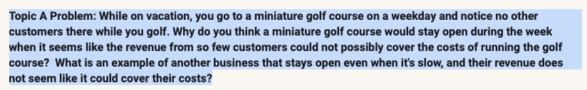 Topic A Problem: While on vacation, you go to a miniature golf course on a weekday and notice no other
customers there while you golf. Why do you think a miniature golf course would stay open during the week
when it seems like the revenue from so few customers could not possibly cover the costs of running the golf
course? What is an example of another business that stays open even when it's slow, and their revenue does
not seem like it could cover their costs?

