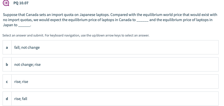 PQ 10.07
Suppose that Canada sets an import quota on Japanese laptops. Compared with the equilibrium world price that would exist with
no import quotas, we would expect the equilibrium price of laptops in Canada to and the equilibrium price of laptops in
Japan to
Select an answer and submit. For keyboard navigation, use the up/down arrow keys to select an answer.
fall; not change
a
b not change; rise
rise; rise
d
rise; fall
