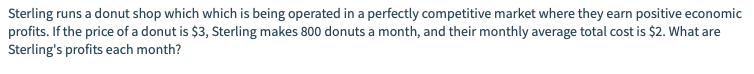 Sterling runs a donut shop which which is being operated in a perfectly competitive market where they earn positive economic
profits. If the price of a donut is $3, Sterling makes 800 donuts a month, and their monthly average total cost is $2. What are
Sterling's profits each month?
