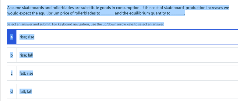 Assume skateboards and rollerblades are substitute goods in consumption. If the cost of skateboard production increases we
would expect the equilibrium price of rollerblades to,
and the equilibrium quantity to
Select an answer and submit. For keyboard navigation, use the up/down arrow keys to select an answer.
rise; rise
b
rise; fall
c fall; rise
fall; fall
