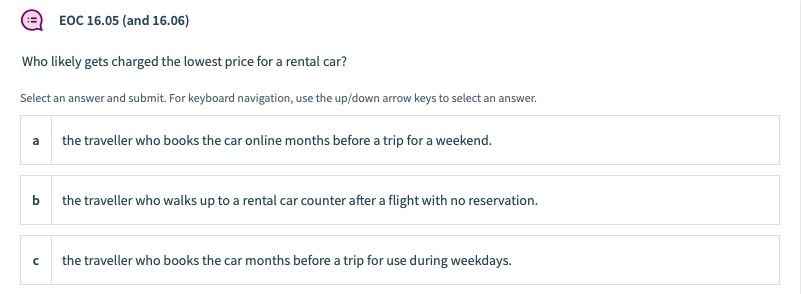EOC 16.05 (and 16.06)
Who likely gets charged the lowest price for a rental car?
Select an answer and submit. For keyboard navigation, use the up/down arrow keys to select an answer.
a
the traveller who books the car online months before a trip for a weekend.
b
the traveller who walks up to a rental car counter after a flight with no reservation.
the traveller who books the car months before a trip for use during weekdays.

