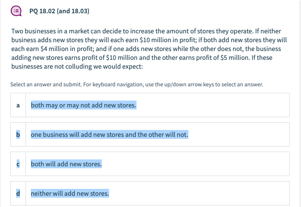 PQ 18.02 (and 18.03)
Two businesses in a market can decide to increase the amount of stores they operate. If neither
business adds new stores they will each earn $10 million in profit; if both add new stores they will
each earn $4 million in profit; and if one adds new stores while the other does not, the business
adding new stores earns profit of $10 million and the other earns profit of $5 million. If these
businesses are not colluding we would expect:
Select an answer and submit. For keyboard navigation, use the up/down arrow keys to select an answer.
a both may or may not add new stores.
b one business will add new stores and the other will not.
c both will add new stores.
d neither will add new stores.

