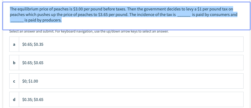 The equilibrium price of peaches is $3.00 per pound before taxes. Then the government decides to levy a $1 per pound tax on
peaches which pushes up the price of peaches to $3.65 per pound. The incidence of the tax is
is paid by producers.
is paid by consumers and
Select an answer and submit. For keyboard navigation, use the up/down arrow keys to select an answer.
a
$0.65; $0.35
$0.65; $0.65
$0; $1.00
d
$0.35; $0.65
